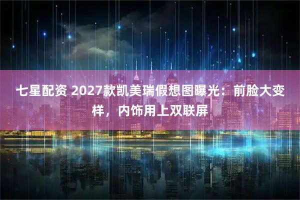 七星配资 2027款凯美瑞假想图曝光：前脸大变样，内饰用上双联屏