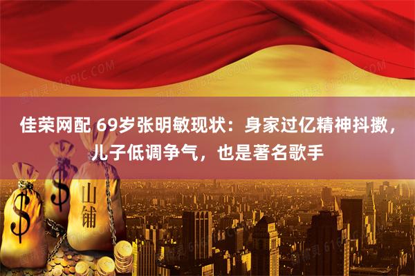 佳荣网配 69岁张明敏现状：身家过亿精神抖擞，儿子低调争气，也是著名歌手