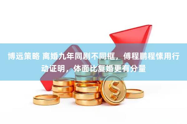 博远策略 离婚九年同剧不同框，傅程鹏程愫用行动证明，体面比复婚更有分量
