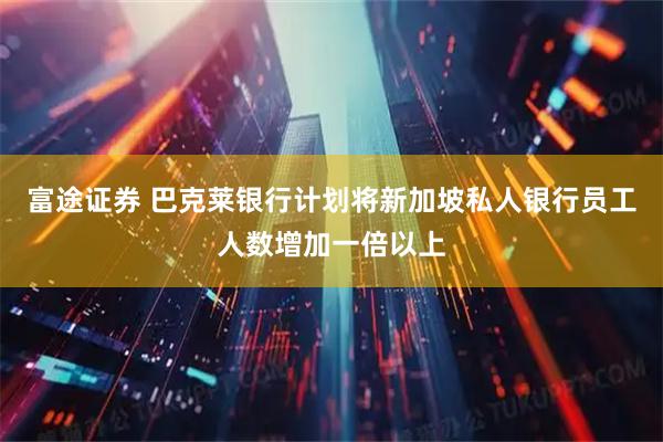富途证券 巴克莱银行计划将新加坡私人银行员工人数增加一倍以上